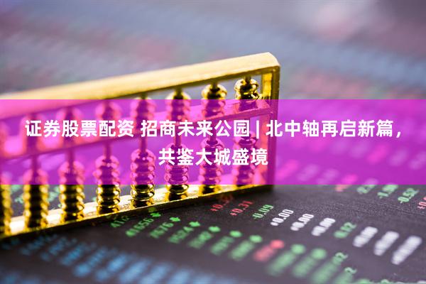 证券股票配资 招商未来公园 | 北中轴再启新篇，共鉴大城盛境