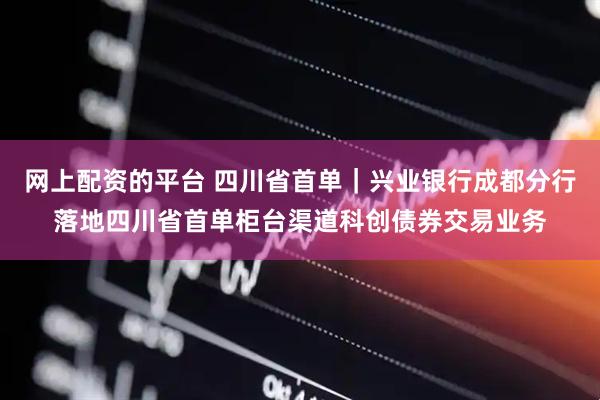 网上配资的平台 四川省首单｜兴业银行成都分行落地四川省首单柜台渠道科创债券交易业务