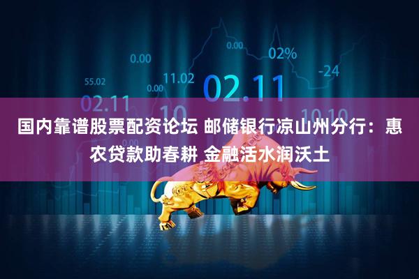 国内靠谱股票配资论坛 邮储银行凉山州分行：惠农贷款助春耕 金融活水润沃土