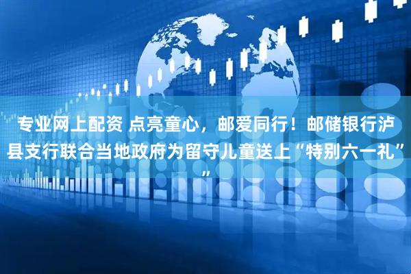 专业网上配资 点亮童心，邮爱同行！邮储银行泸县支行联合当地政府为留守儿童送上“特别六一礼”