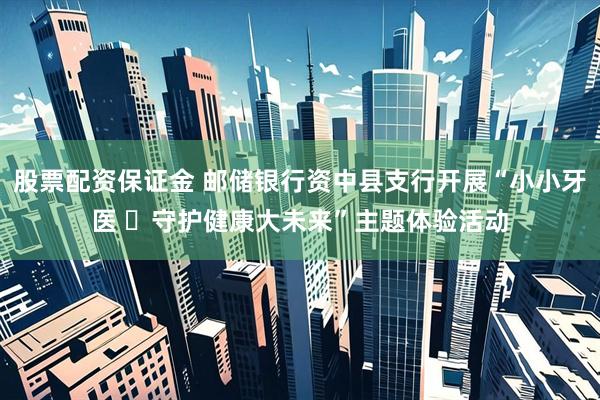 股票配资保证金 邮储银行资中县支行开展“小小牙医 ​守护健康大未来”主题体验活动