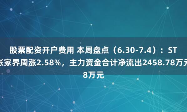 股票配资开户费用 本周盘点（6.30-7.4）：ST张家界周涨2.58%，主力资金合计净流出2458.78万元