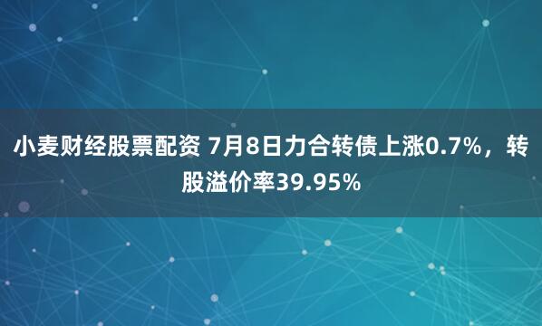 小麦财经股票配资 7月8日力合转债上涨0.7%，转股溢价率39.95%