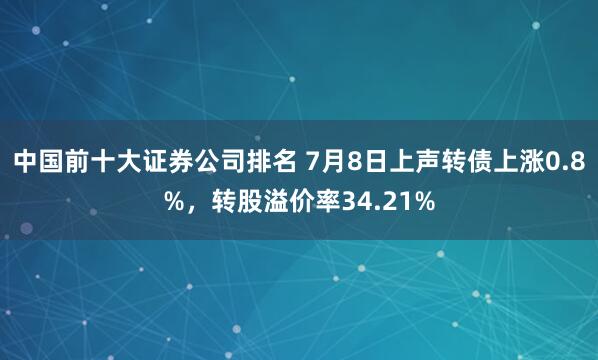 中国前十大证券公司排名 7月8日上声转债上涨0.8%，转股溢价率34.21%