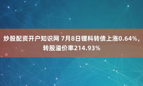 炒股配资开户知识网 7月8日锂科转债上涨0.64%，转股溢价率214.93%