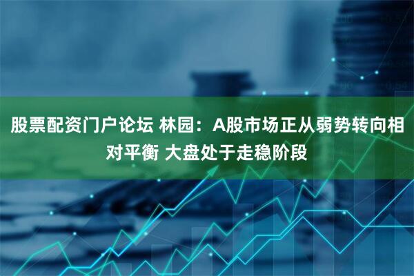 股票配资门户论坛 林园：A股市场正从弱势转向相对平衡 大盘处于走稳阶段