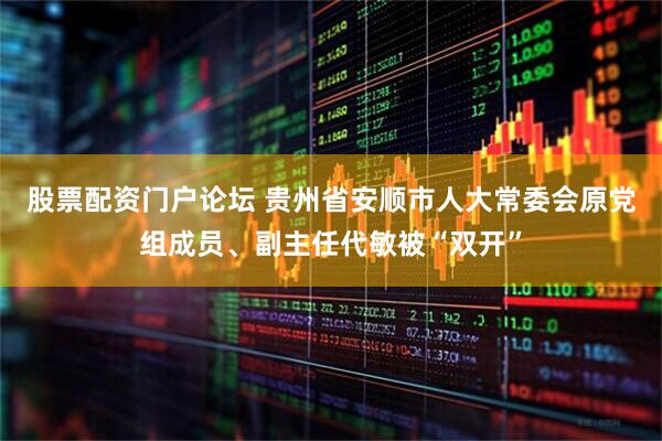 股票配资门户论坛 贵州省安顺市人大常委会原党组成员、副主任代敏被“双开”