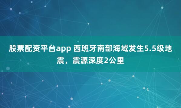 股票配资平台app 西班牙南部海域发生5.5级地震，震源深度2公里