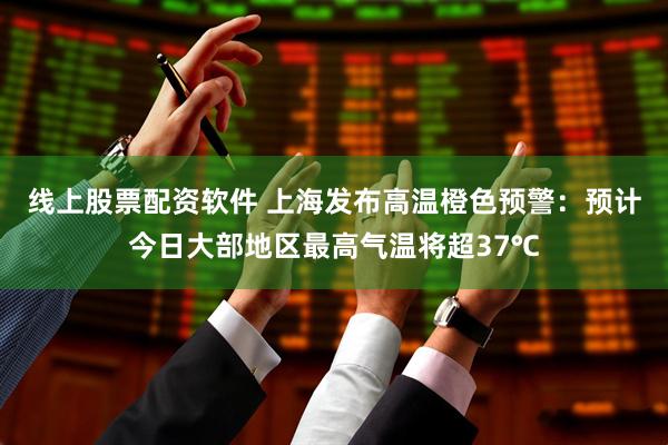 线上股票配资软件 上海发布高温橙色预警：预计今日大部地区最高气温将超37℃