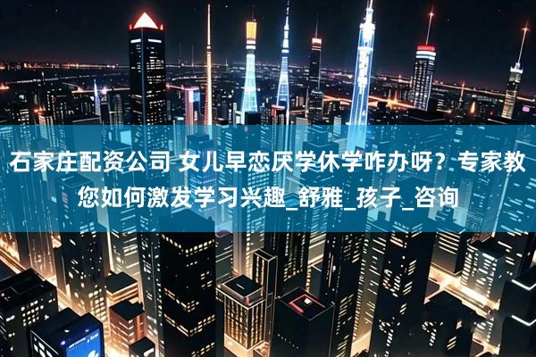 石家庄配资公司 女儿早恋厌学休学咋办呀？专家教您如何激发学习兴趣_舒雅_孩子_咨询
