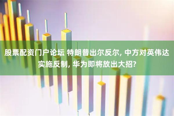 股票配资门户论坛 特朗普出尔反尔, 中方对英伟达实施反制, 华为即将放出大招?