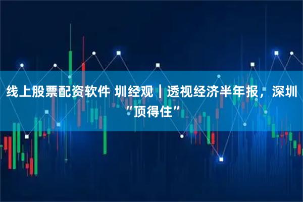 线上股票配资软件 圳经观︱透视经济半年报，深圳“顶得住”