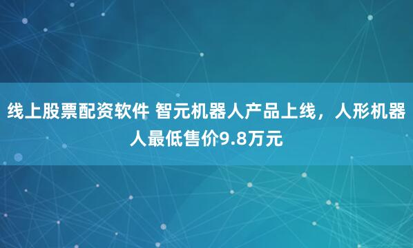 线上股票配资软件 智元机器人产品上线，人形机器人最低售价9.8万元